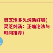 灵芝泡多久炖汤好呢(灵芝炖汤：正确泡法与时间推荐)