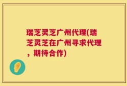 瑞芝灵芝广州代理(瑞芝灵芝在广州寻求代理，期待合作)