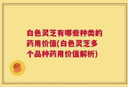 白色灵芝有哪些种类的药用价值(白色灵芝多个品种药用价值解析)