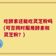 吃酵素还能吃灵芝粉吗(可否同时服用酵素和灵芝粉？)