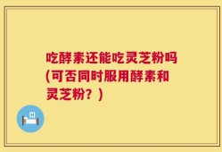 吃酵素还能吃灵芝粉吗(可否同时服用酵素和灵芝粉？)