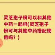 灵芝孢子粉可以和其他中药一起吗(灵芝孢子粉可与其他中药搭配使用吗？)