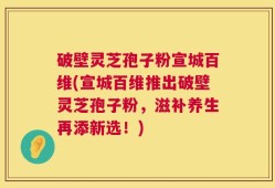 破壁灵芝孢子粉宣城百维(宣城百维推出破壁灵芝孢子粉，滋补养生再添新选！)