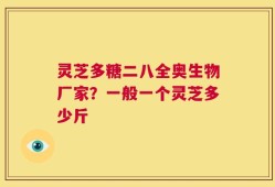 灵芝多糖二八全奥生物厂家？一般一个灵芝多少斤