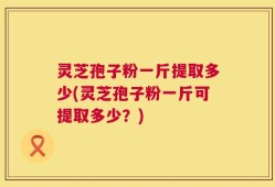 灵芝孢子粉一斤提取多少(灵芝孢子粉一斤可提取多少？)