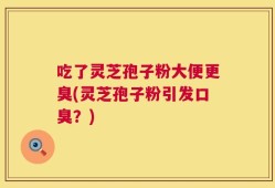 吃了灵芝孢子粉大便更臭(灵芝孢子粉引发口臭？)