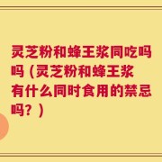 灵芝粉和蜂王浆同吃吗吗 (灵芝粉和蜂王浆有什么同时食用的禁忌吗？)