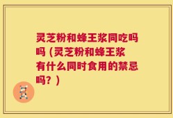 灵芝粉和蜂王浆同吃吗吗 (灵芝粉和蜂王浆有什么同时食用的禁忌吗？)