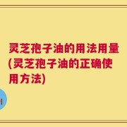 灵芝孢子油的用法用量(灵芝孢子油的正确使用方法)