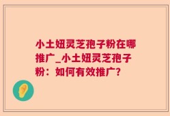 小土妞灵芝孢子粉在哪推广_小土妞灵芝孢子粉：如何有效推广？