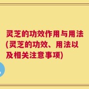 灵芝的功效作用与用法(灵芝的功效、用法以及相关注意事项)