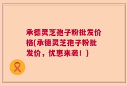 承德灵芝孢子粉批发价格(承德灵芝孢子粉批发价，优惠来袭！)