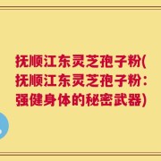抚顺江东灵芝孢子粉(抚顺江东灵芝孢子粉：强健身体的秘密武器)