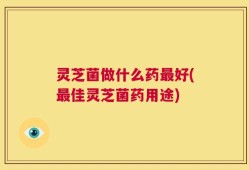 灵芝菌做什么药最好(最佳灵芝菌药用途)