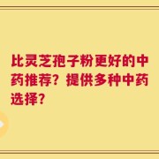 比灵芝孢子粉更好的中药推荐？提供多种中药选择？