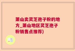 萧山卖灵芝孢子粉的地方_萧山地区灵芝孢子粉销售点推荐)