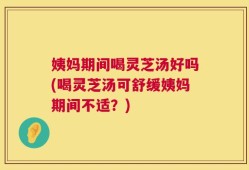 姨妈期间喝灵芝汤好吗(喝灵芝汤可舒缓姨妈期间不适？)