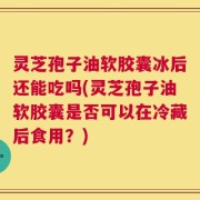 灵芝孢子油软胶囊冰后还能吃吗(灵芝孢子油软胶囊是否可以在冷藏后食用？)