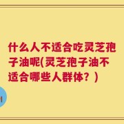 什么人不适合吃灵芝孢子油呢(灵芝孢子油不适合哪些人群体？)