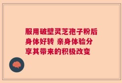 服用破壁灵芝孢子粉后身体好转 亲身体验分享其带来的积极改变