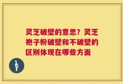 灵芝破壁的意思？灵芝袍子粉破壁和不破壁的区别体现在哪些方面