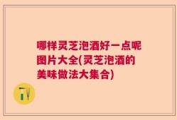 哪样灵芝泡酒好一点呢图片大全(灵芝泡酒的美味做法大集合)