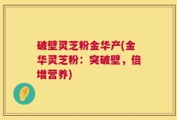 破壁灵芝粉金华产(金华灵芝粉：突破壁，倍增营养)