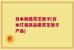 日本制造灵芝孢子(日本打造高品质灵芝孢子产品)