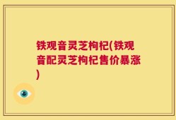 铁观音灵芝枸杞(铁观音配灵芝枸杞售价暴涨)