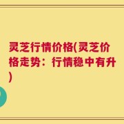 灵芝行情价格(灵芝价格走势：行情稳中有升)