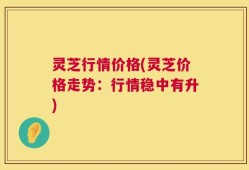 灵芝行情价格(灵芝价格走势：行情稳中有升)