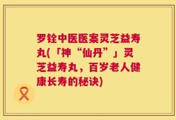 罗铨中医医案灵芝益寿丸(「神“仙丹”」灵芝益寿丸，百岁老人健康长寿的秘诀)
