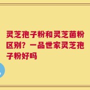 灵芝孢子粉和灵芝菌粉区别？一品世家灵芝孢子粉好吗