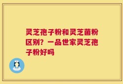 灵芝孢子粉和灵芝菌粉区别？一品世家灵芝孢子粉好吗