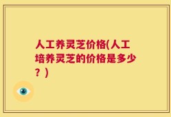 人工养灵芝价格(人工培养灵芝的价格是多少？)