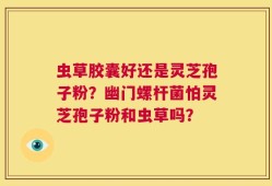 虫草胶囊好还是灵芝孢子粉？幽门螺杆菌怕灵芝孢子粉和虫草吗？