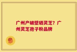 广州产破壁硒灵芝？广州灵芝孢子粉品牌