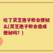 吃了灵芝孢子粉会便秘么(灵芝孢子粉会造成便秘吗？)