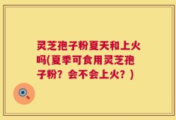 灵芝孢子粉夏天和上火吗(夏季可食用灵芝孢子粉？会不会上火？)