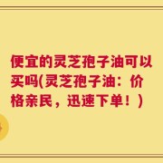 便宜的灵芝孢子油可以买吗(灵芝孢子油：价格亲民，迅速下单！)