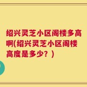 绍兴灵芝小区阁楼多高啊(绍兴灵芝小区阁楼高度是多少？)