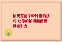 拍灵芝孢子粉好看的技巧 让你的拍摄画面更具吸引力