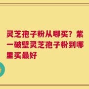 灵芝孢子粉从哪买？紫一破壁灵芝孢子粉到哪里买最好