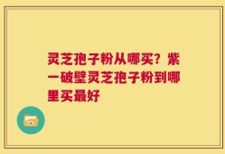 灵芝孢子粉从哪买？紫一破壁灵芝孢子粉到哪里买最好