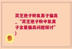 灵芝孢子粉氯离子偏高_“灵芝孢子粉中氯离子含量偏高问题探讨”)