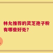 林允推荐的灵芝孢子粉有哪些好处？