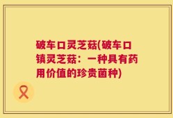 破车口灵芝菇(破车口镇灵芝菇：一种具有药用价值的珍贵菌种)