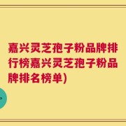 嘉兴灵芝孢子粉品牌排行榜嘉兴灵芝孢子粉品牌排名榜单)