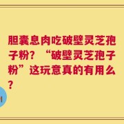 胆囊息肉吃破壁灵芝孢子粉？“破壁灵芝孢子粉”这玩意真的有用么？