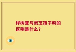 桦树茸与灵芝孢子粉的区别是什么？